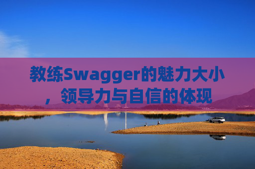 教练Swagger的魅力大小,领导力与自信的体现 教练Swagger的魅力大小,领导力与自信的体现